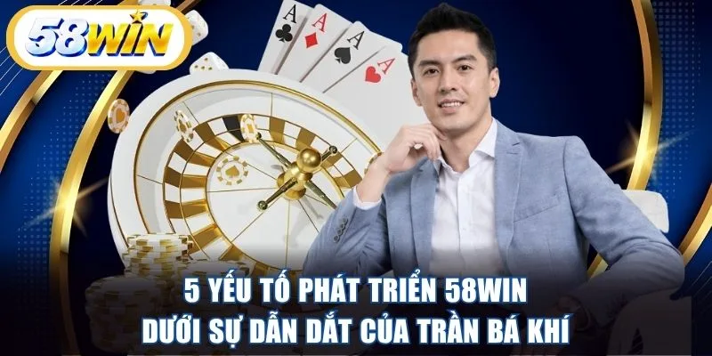 5 yếu tố phát triển 58WIN dưới sự dẫn dắt của Trần Bá Khí