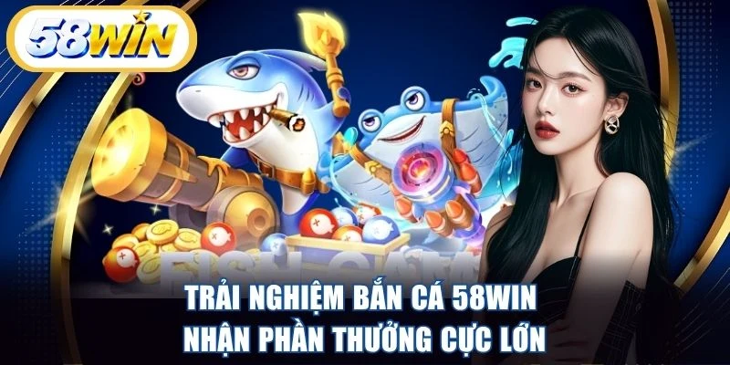 Trải nghiệm bắn cá 58WIN nhận phần thưởng cực lớn